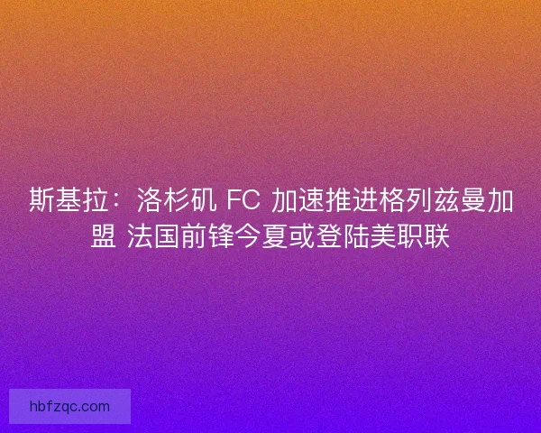 斯基拉：洛杉矶 FC 加速推进格列兹曼加盟 法国前锋今夏或登陆美职联