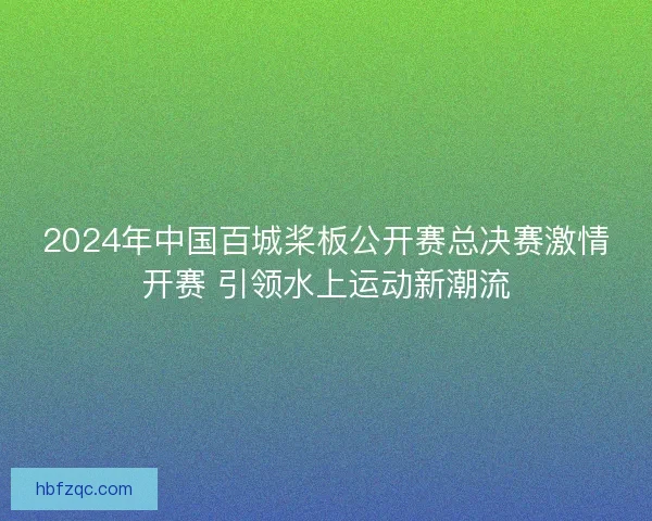 2024年中国百城桨板公开赛总决赛激情开赛 引领水上运动新潮流