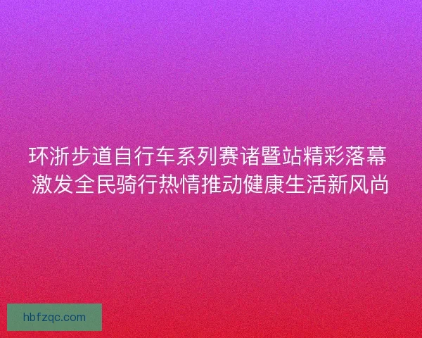 环浙步道自行车系列赛诸暨站精彩落幕 激发全民骑行热情推动健康生活新风尚