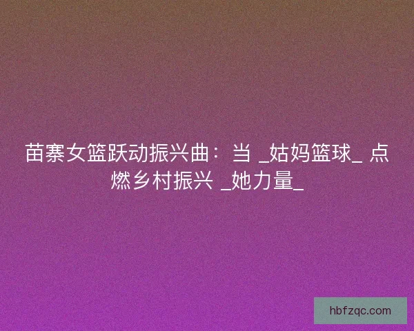 苗寨女篮跃动振兴曲：当 _姑妈篮球_ 点燃乡村振兴 _她力量_
