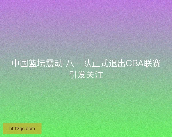 中国篮坛震动 八一队正式退出CBA联赛引发关注