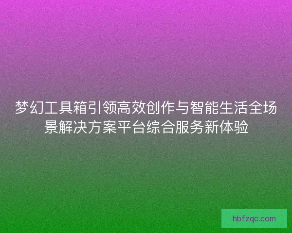 梦幻工具箱引领高效创作与智能生活全场景解决方案平台综合服务新体验 梦幻工具箱引领高效创作与智能生活全场景解决方案平台综合服务新体验