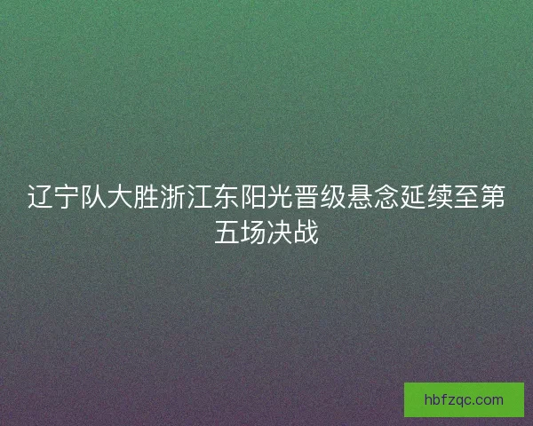 辽宁队大胜浙江东阳光晋级悬念延续至第五场决战 辽宁队大胜浙江东阳光晋级悬念延续至第五场决战