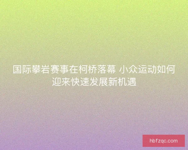 国际攀岩赛事在柯桥落幕 小众运动如何迎来快速发展新机遇 国际攀岩赛事在柯桥落幕 小众运动如何迎来快速发展新机遇