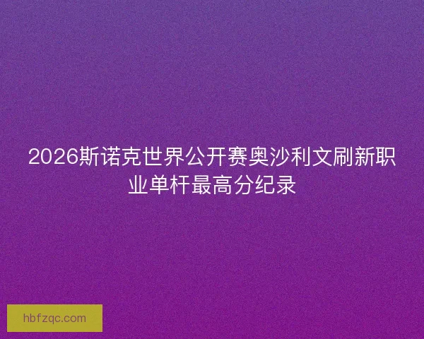 2026斯诺克世界公开赛奥沙利文刷新职业单杆最高分纪录 2026斯诺克世界公开赛奥沙利文刷新职业单杆最高分纪录