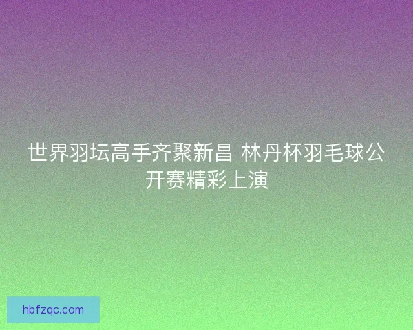 世界羽坛高手齐聚新昌 林丹杯羽毛球公开赛精彩上演 世界羽坛高手齐聚新昌 林丹杯羽毛球公开赛精彩上演