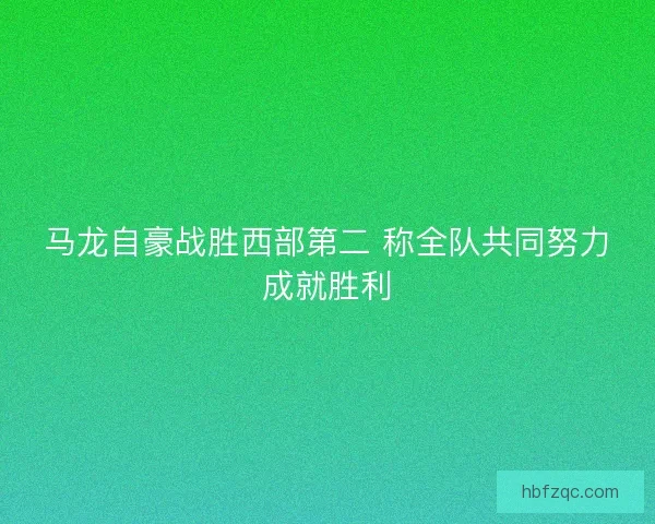 马龙自豪战胜西部第二 称全队共同努力成就胜利 马龙自豪战胜西部第二 称全队共同努力成就胜利
