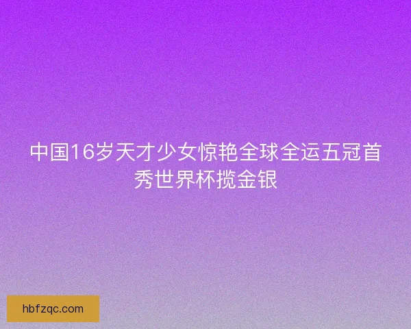 中国16岁天才少女惊艳全球全运五冠首秀世界杯揽金银 中国16岁天才少女惊艳全球全运五冠首秀世界杯揽金银