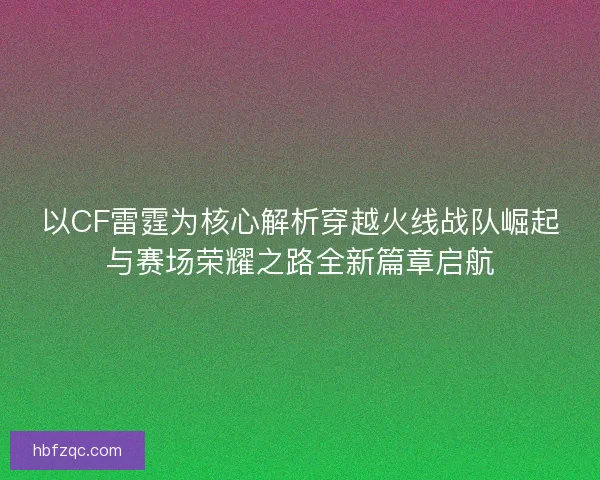 以CF雷霆为核心解析穿越火线战队崛起与赛场荣耀之路全新篇章启航 以CF雷霆为核心解析穿越火线战队崛起与赛场荣耀之路全新篇章启航