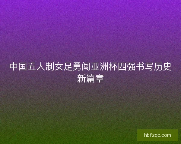 中国五人制女足勇闯亚洲杯四强书写历史新篇章 中国五人制女足勇闯亚洲杯四强书写历史新篇章