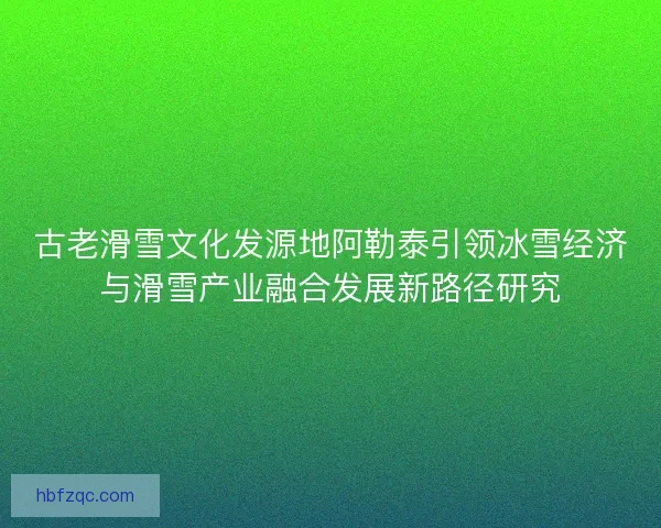 古老滑雪文化发源地阿勒泰引领冰雪经济与滑雪产业融合发展新路径研究 古老滑雪文化发源地阿勒泰引领冰雪经济与滑雪产业融合发展新路径研究