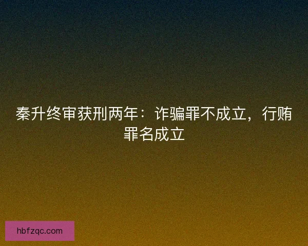 秦升终审获刑两年：诈骗罪不成立，行贿罪名成立