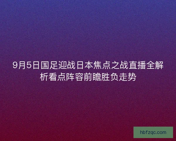 9月5日国足迎战日本焦点之战直播全解析看点阵容前瞻胜负走势