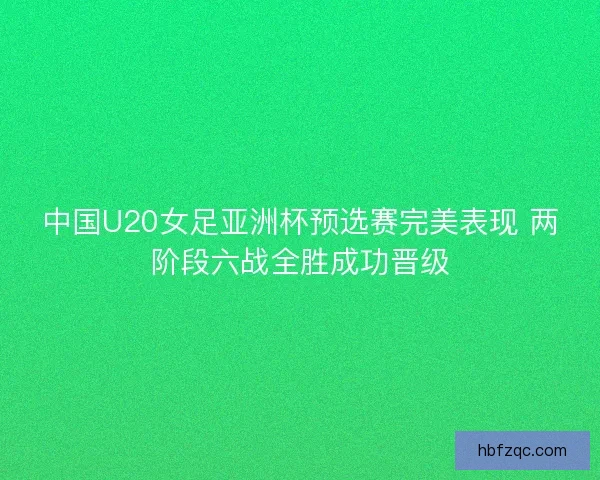 中国U20女足亚洲杯预选赛完美表现 两阶段六战全胜成功晋级