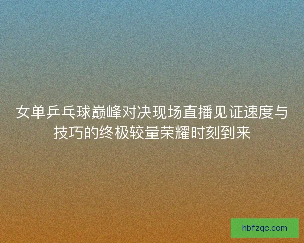 女单乒乓球巅峰对决现场直播见证速度与技巧的终极较量荣耀时刻到来